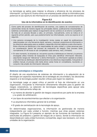 La tecnología se aplica para mejorar la eficacia y eficiencia de los procesos de
información. La Figura 8.3 ilustra cómo una empresa puede utilizar la informática para
potenciar el uso oportuno de información en un proceso de identificación de eventos.
Sistemas estratégicos e integrados
El diseño de una arquitectura de sistemas de información y la adquisición de la
tecnología son aspectos importantes de la estrategia de una entidad y las decisiones
respecto a la tecnología pueden resultar críticas para lograr los objetivos.
La tecnología juega un papel crítico al permitir el flujo de información en una
organización, incluyendo la información directamente relevante para la gestión de
riesgos corporativos. La selección de tecnologías específicas para apoyar esta
gestión es habitualmente reflejo de:
• La manera de abordar la gestión de riesgos corporativos por parte de la empresa
y su grado de sofisticación.
• Los tipos de acontecimientos que afectan a la organización.
• La arquitectura informática general de la entidad.
• El grado de centralización de la tecnología de apoyo.
En determinadas organizaciones, la información es gestionada de manera
independiente por cada unidad o función, mientras que otras poseen sistemas
integrados. La Figura 8.4 presenta un ejemplo de las funciones de tramitación de
solicitudes de préstamo y gestión de riesgos de un banco, donde la información es
desarrollada por cada unidad funcional y compartida, según sea necesario, con otras
unidades de la organización.
GESTIÓN DE RIESGOS CORPORATIVOS – MARCO INTEGRADO / TÉCNICAS DE APLICACIÓN
88
Como parte del proceso de identificación de eventos, una cadena de concesionarios de
automóviles revisa de manera regular los principales diarios, publicaciones empresariales y
boletines comerciales para realizar el seguimiento de los cambios en el entorno competitivo.
Se trata de un proceso llevado a cabo, en principio, manualmente, como se indica en el
siguiente primer párrafo, pero que posteriormente fue informatizado, como se expone en el
segundo.
• Una persona encargada de la investigación revisa copias en papel de publicaciones
seleccionadas con una frecuencia diaria, semana y mensual, proporciona la información a
los directivos adecuados para su análisis y desarrolla informes relativos a esta información.
Estos informes se distribuyen a los responsables de cada unidad y a otras personas para
su consideración dentro del proceso de evaluación de riesgos. Este proceso tarda
normalmente 24-48 horas en ser completado cada semana, mes y trimestre.
• En este momento, la empresa se encuentra suscrita a bibliotecas en Internet y la persona
encargada utiliza motores de búsqueda en línea para identificar información relevante,
adjuntando rangos de “relevancia” a dicha información. La información captada se analiza
y los informes se distribuyen electrónicamente a los directivos responsables. Incluyendo el
análisis manual, el proceso sólo tarda ahora varias horas en completarse, reuniendo un
conjunto más amplio de información relevante.
Figura 8.3
Uso de la informática en la identificación de eventos
 