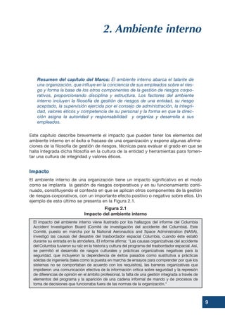 9
2. Ambiente interno
Resumen del capítulo del Marco: El ambiente interno abarca el talante de
una organización, que influye en la conciencia de sus empleados sobre el ries-
go y forma la base de los otros componentes de la gestión de riesgos corpo-
rativos, proporcionando disciplina y estructura. Los factores del ambiente
interno incluyen la filosofía de gestión de riesgos de una entidad, su riesgo
aceptado, la supervisión ejercida por el consejo de administración, la integri-
dad, valores éticos y competencia de su personal y la forma en que la direc-
ción asigna la autoridad y responsabilidad y organiza y desarrolla a sus
empleados.
Este capítulo describe brevemente el impacto que pueden tener los elementos del
ambiente interno en el éxito o fracaso de una organización y expone algunas afirma-
ciones de la filosofía de gestión de riesgos, técnicas para evaluar el grado en que se
halla integrada dicha filosofía en la cultura de la entidad y herramientas para fomen-
tar una cultura de integridad y valores éticos.
Impacto
El ambiente interno de una organización tiene un impacto significativo en el modo
como se implanta la gestión de riesgos corporativos y en su funcionamiento conti-
nuado, constituyendo el contexto en que se aplican otros componentes de la gestión
de riesgos corporativos, con un importante efecto positivo o negativo sobre ellos. Un
ejemplo de esto último se presenta en la Figura 2.1.
El impacto del ambiente interno viene ilustrado por los hallazgos del informe del Columbia
Accident Investigation Board (Comité de investigación del accidente del Columbia). Este
Comité, puesto en marcha por la National Aeronautics and Space Administration (NASA),
investigó las causas del desastre del trasbordador espacial Columbia, cuando éste estalló
durante su entrada en la atmósfera. El informe afirma: "Las causas organizativas del accidente
del Columbia tuvieron su raíz en la historia y cultura del programa del trasbordador espacial. Así,
se permitió el desarrollo de rasgos culturales y prácticas organizativas negativas para la
seguridad, que incluyeron la dependencia de éxitos pasados como sustitutiva a prácticas
sólidas de ingeniería (tales como la puesta en marcha de ensayos para comprender por qué los
sistemas no se comportaban de acuerdo con los requisitos), las barreras organizativas que
impidieron una comunicación efectiva de la información crítica sobre seguridad y la represión
de diferencias de opinión en el ámbito profesional, la falta de una gestión integrada a través de
elementos del programa y la aparición de una cadena informal de mando y de procesos de
toma de decisiones que funcionaba fuera de las normas de la organización."
Figura 2.1
Impacto del ambiente interno
 