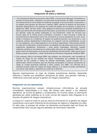 Algunas organizaciones, en lugar de emplear arquitecturas abiertas, desarrollan
sistemas a medida que establecen almacenes de datos, que generan métricas y
mediciones clave para apoyar la gestión de riesgos corporativos.
Integración con las operaciones
Muchas organizaciones poseen infraestructuras informáticas de elevada
complejidad, desarrolladas a lo largo del tiempo para apoyar a los objetivos
operativos, de control de gestión y cumplimiento. En muchos casos, la información
generada por estos sistemas en el curso normal del negocio está integrada en el
proceso de gestión de riesgos corporativos.
La Figura 8.7 ilustra el modo en que se utiliza la información en la gestión de riesgos
corporativos como parte inherente de los procesos de negocio e integrada con ellos.
En este caso, el proceso de ventas, los elementos enumerados bajo los títulos de
componentes sólo incluyen algunos ejemplos de información relevante.
INFORMACIÓN Y COMUNICACIÓN
91
• Una empresa de telecomunicaciones utiliza XBRL y los servicios Web para informatizar su
proceso de facturación. Utilizando una taxonomía de facturación de XBRL, la información
de transacciones se envía desde los sistemas de pedido a los de provisión y facturación y
se prepara para generar las facturas a clientes. XBRL permite al sistema de facturación
alimentar directamente a los sistemas de control de gestión de la empresa, a través de la
plataforma XBRL del libro diario. Esta plataforma proporciona etiquetas predefinidas de
datos para elementos de transacciones financieras, que permiten a la empresa representar,
por ejemplo, todas las partes implicadas en una transacción, todos los recursos que
forman parte de la misma (como suministros, inventario y otros recursos) y todos los
acontecimientos relacionados (como los momentos en que la transacción se crea, envía,
recibe e introduce en el sistema). El registro de auditoría permite a los directivos y a los
auditores verificar rápidamente la información en cualquier nivel de consolidación, ya sea
en una instalación, una unidad operativa o al nivel de la organización. Este proceso reduce
el coste del cumplimiento, proporcionando una plataforma más eficaz para comunicar con
organismos reguladores, acreedores y otras partes interesadas. Asimismo, pueden
realizarse cambios en los sistemas en ambos lados del punto de integración XBRL con un
grado menor de interrupción en el ciclo de transferencia de información, dado que el nuevo
sistema puede comprender y utilizar fácilmente la información etiquetada mediante XBRL.
• Otra empresa utiliza la tecnología XBRL para obtener una información más completa de
índices de riesgo de sus cuentas por cobrar. Previamente, las unidades de negocio
informan de las cuentas a cobrar de clientes individuales cuando exceden de un
determinado umbral monetario, pero los informes compuestos no incluyen situaciones de
riesgo en niveles levemente inferiores a dicho umbral. Con XBRL, los informes de la
empresa incluyen todos los índices de riesgo relativos a un cliente concreto, permitiendo
una acción más rápida y específica por parte de la dirección.
Figura 8.6
Integración de datos y sistemas
 