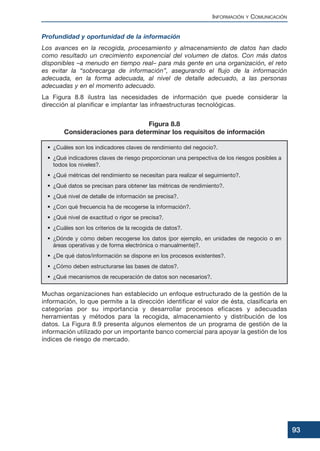 Profundidad y oportunidad de la información
Los avances en la recogida, procesamiento y almacenamiento de datos han dado
como resultado un crecimiento exponencial del volumen de datos. Con más datos
disponibles –a menudo en tiempo real– para más gente en una organización, el reto
es evitar la “sobrecarga de información”, asegurando el flujo de la información
adecuada, en la forma adecuada, al nivel de detalle adecuado, a las personas
adecuadas y en el momento adecuado.
La Figura 8.8 ilustra las necesidades de información que puede considerar la
dirección al planificar e implantar las infraestructuras tecnológicas.
Muchas organizaciones han establecido un enfoque estructurado de la gestión de la
información, lo que permite a la dirección identificar el valor de ésta, clasificarla en
categorías por su importancia y desarrollar procesos eficaces y adecuadas
herramientas y métodos para la recogida, almacenamiento y distribución de los
datos. La Figura 8.9 presenta algunos elementos de un programa de gestión de la
información utilizado por un importante banco comercial para apoyar la gestión de los
índices de riesgo de mercado.
INFORMACIÓN Y COMUNICACIÓN
93
• ¿Cuáles son los indicadores claves de rendimiento del negocio?.
• ¿Qué indicadores claves de riesgo proporcionan una perspectiva de los riesgos posibles a
todos los niveles?.
• ¿Qué métricas del rendimiento se necesitan para realizar el seguimiento?.
• ¿Qué datos se precisan para obtener las métricas de rendimiento?.
• ¿Qué nivel de detalle de información se precisa?.
• ¿Con qué frecuencia ha de recogerse la información?.
• ¿Qué nivel de exactitud o rigor se precisa?.
• ¿Cuáles son los criterios de la recogida de datos?.
• ¿Dónde y cómo deben recogerse los datos (por ejemplo, en unidades de negocio o en
áreas operativas y de forma electrónica o manualmente)?.
• ¿De qué datos/información se dispone en los procesos existentes?.
• ¿Cómo deben estructurarse las bases de datos?.
• ¿Qué mecanismos de recuperación de datos son necesarios?.
Figura 8.8
Consideraciones para determinar los requisitos de información
 