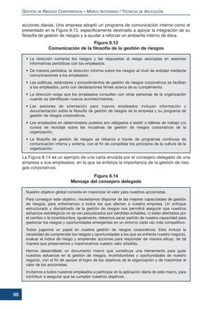 acciones diarias. Una empresa adoptó un programa de comunicación interna como el
presentado en la Figura 8.13, específicamente destinado a apoyar la integración de su
filosofía de gestión de riesgos y a ayudar a reforzar un ambiente interno de ética.
La Figura 8.14 es un ejemplo de una carta enviada por el consejero delegado de una
empresa a sus empleados, en la que se enfatiza la importancia de la gestión de ries-
gos corporativos.
GESTIÓN DE RIESGOS CORPORATIVOS – MARCO INTEGRADO / TÉCNICAS DE APLICACIÓN
98
• La dirección comenta los riesgos y las respuestas al riesgo asociadas en sesiones
informativas periódicas con los empleados.
• De manera periódica, la dirección informa sobre los riesgos al nivel de entidad mediante
comunicaciones a los empleados.
• Las políticas, estándares y procedimientos de gestión de riesgos corporativos se facilitan
a los empleados, junto con declaraciones firmes acerca de su cumplimiento.
• La dirección exige que los empleados consulten con otras personas de la organización
cuando se identifiquen nuevos acontecimientos.
• Las sesiones de orientación para nuevos empleados incluyen información y
documentación sobre la filosofía de gestión de riesgos de la empresa y su programa de
gestión de riesgos corporativos.
• Los empleados en determinados puestos son obligados a asistir a talleres de trabajo y/o
cursos de reciclaje sobre las iniciativas de gestión de riesgos corporativos de la
organización.
• La filosofía de gestión de riesgos se refuerza a través de programas continuos de
comunicación interna y externa, con el fin de consolidar los principios de la cultura de la
organización.
Figura 8.13
Comunicación de la filosofía de la gestión de riesgos
Nuestro objetivo global consiste en maximizar el valor para nuestros accionistas.
Para conseguir este objetivo, necesitamos disponer de las mejores capacidades de gestión
de riesgos, para enfrentarnos a todos los que afectan a nuestra empresa. Un enfoque
estructurado y disciplinado de la gestión de riesgos nos permitirá asegurar que nuestros
esfuerzos estratégicos no se ven perjudicados por pérdidas evitables, ni están afectados por
el cambio o la incertidumbre. Igualmente, debemos sacar partido de nuestra capacidad para
gestionar los riesgos y oportunidades emergentes en un entorno cada vez más competitivo.
Todos jugamos un papel en nuestra gestión de riesgos corporativos. Esto incluye la
necesidad de comprender los riesgos y oportunidades a los que se enfrenta nuestro negocio,
evaluar el índice de riesgo y emprender acciones para responder de manera eficaz, de tal
manera que preservemos y maximicemos nuestro valor añadido.
Hemos desarrollado un documento marco que constituye una herramienta para guiar
nuestros esfuerzos en la gestión de riesgos, incertidumbres y oportunidades de nuestro
negocio, con el fin de apoyar el logro de los objetivos de la organización y de maximizar el
valor de los accionistas.
Invitamos a todos nuestros empleados a participar en la aplicación diaria de este marco, para
contribuir a asegurar que se cumplen nuestros objetivos.
Figura 8.14
Mensaje del consejero delegado
 