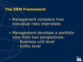 Management considers how  individual risks interrelate. Management develops a portfolio view from two perspectives: - Business unit level - Entity level The ERM Framework 