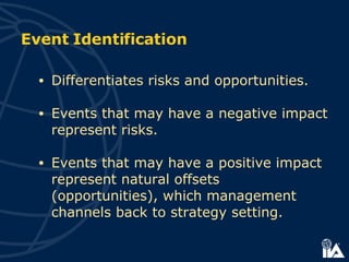 Event Identification Differentiates risks and opportunities. Events that may have a negative impact represent risks. Events that may have a positive impact represent natural offsets (opportunities), which management channels back to strategy setting.   