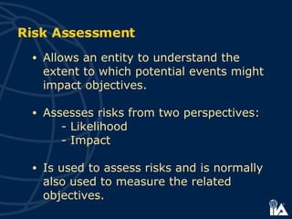 Risk Assessment Allows an entity to understand the extent to which potential events might impact objectives. Assesses risks from two perspectives: - Likelihood -  Impact Is used to assess risks and is normally also used to measure the related objectives. 