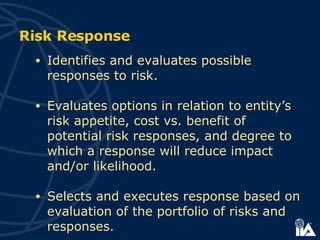 Risk Response Identifies and evaluates possible responses to risk. Evaluates options in relation to entity’s risk appetite, cost vs. benefit of potential risk responses, and degree to which a response will reduce impact and/or likelihood. Selects and executes response based on evaluation of the portfolio of risks and responses. 