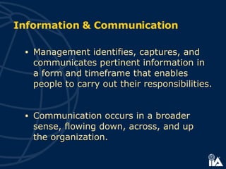 Management  identifies, captures, and communicates pertinent information in a form and timeframe that enables people to carry out their responsibilities.  Communication occurs in a broader sense, flowing down, across, and up  the organization.   Information & Communication 