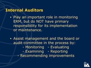 Internal Auditors Play an important role in monitoring ERM, but do NOT have primary responsibility for its implementation  or maintenance. Assist management and the board or audit committee in the process by: - Monitoring  - Evaluating - Examining  - Reporting  - Recommending improvements 