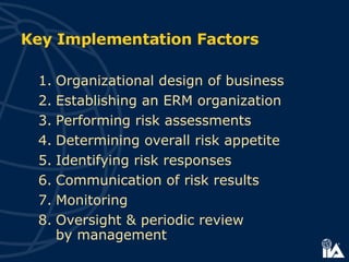 Organizational design of business Establishing an ERM organization Performing risk assessments Determining overall risk appetite Identifying risk responses Communication of risk results Monitoring Oversight & periodic review  by management Key Implementation Factors 