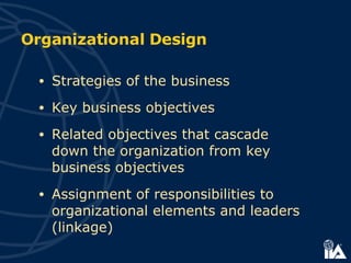 Organizational Design Strategies of the business Key business objectives Related objectives that cascade  down the organization from key business objectives Assignment of responsibilities to organizational elements and leaders (linkage) 