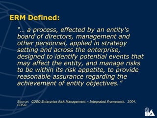 ERM Defined: “…  a process, effected by an entity's board of directors, management and other personnel, applied in strategy setting and across the enterprise, designed to identify potential events that may affect the entity, and manage risks to be within its risk appetite, to provide reasonable assurance regarding the achievement of entity objectives.” Source:  COSO Enterprise Risk Management – Integrated Framework .  2004. COSO. 