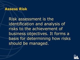 Risk assessment is the identification and analysis of risks to the achievement of business objectives. It forms a basis for determining how risks should be managed. Assess Risk 