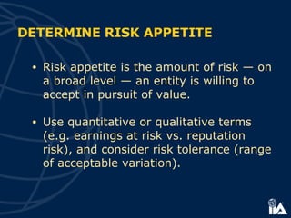 DETERMINE RISK APPETITE Risk appetite is the amount of risk — on a broad level — an entity is willing to accept in pursuit of value. Use quantitative or qualitative terms (e.g. earnings at risk vs. reputation risk), and consider risk tolerance (range of acceptable variation). 