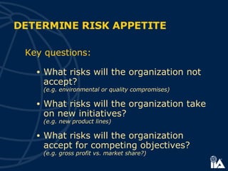 Key questions: What risks will the organization not accept?  (e.g. environmental or quality compromises) What risks will the organization take on new initiatives?  (e.g. new product lines) What risks will the organization accept for competing objectives?   (e.g. gross profit vs. market share?) DETERMINE RISK APPETITE 
