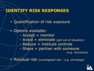 Quantification of risk exposure Options available: -  Accept = monitor -  Avoid = eliminate  (get out of situation) -  Reduce = institute controls -  Share = partner with someone  (e.g. insurance) Residual risk  (unmitigated risk – e.g. shrinkage) IDENTIFY RISK RESPONSES 
