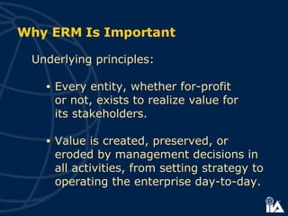Why ERM Is Important  Underlying principles: Every entity, whether for-profit  or not, exists to realize value for  its stakeholders. Value is created,  preserved, or eroded  by management decisions in all activities, from setting strategy to operating  the enterprise day-to-day.  
