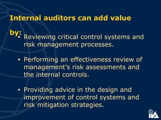 Internal auditors can add value by: Reviewing critical control systems and risk management processes. Performing an effectiveness review of management's risk assessments and the internal controls. Providing advice in the design and improvement of control systems and risk mitigation strategies. 