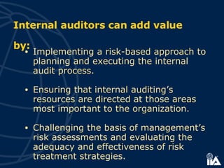 Implementing a risk-based approach to planning and executing the internal audit process.  Ensuring that internal auditing’s resources are directed at those areas most important to the organization. Challenging the basis of management’s risk assessments and evaluating the adequacy and effectiveness of risk treatment strategies.   Internal auditors can add value by: 