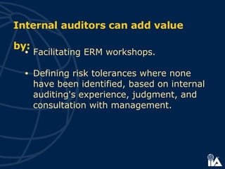 Facilitating ERM workshops. Defining risk tolerances where none have been identified, based on internal auditing's experience, judgment, and consultation with management.  Internal auditors can add value by: 