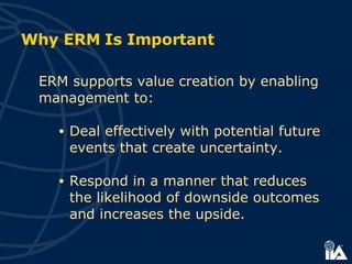Why ERM Is Important  ERM supports value creation by enabling management to:   Deal effectively with potential future events that create uncertainty. Respond in a manner that reduces the likelihood of downside outcomes and increases the upside.   