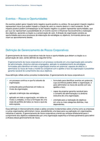 Gerenciamento de Riscos Corporativos - Estrutura Integrada




Eventos – Riscos e Oportunidades
Os eventos podem gerar impacto tanto negativo quanto positivo ou ambos. Os que geram impacto negativo
representam riscos que podem impedir a criação de valor ou mesmo destruir o valor existente. Os de
impacto positivo podem contrabalançar os de impacto negativo ou podem representar oportunidades, que
por sua vez representam a possibilidade de um evento ocorrer e influenciar favoravelmente a realização
dos objetivos, apoiando a criação ou a preservação de valor. A direção da organização canaliza as
oportunidades para seus processos de elaboração de estratégias ou objetivos, formulando planos que
visam ao aproveitamento destes.




Definição de Gerenciamento de Riscos Corporativos
O gerenciamento de riscos corporativos trata de riscos e oportunidades que afetam a criação ou a
preservação de valor, sendo definido da seguinte forma:

     O gerenciamento de riscos corporativos é um processo conduzido em uma organização pelo conselho
     de administração, diretoria e demais empregados, aplicado no estabelecimento de estratégias,
     formuladas para identificar em toda a organização eventos em potencial, capazes de afetá-la, e
     administrar os riscos de modo a mantê-los compatível com o apetite a risco da organização e possibilitar
     garantia razoável do cumprimento dos seus objetivos.

Essa definição reflete certos conceitos fundamentais. O gerenciamento de riscos corporativos é:

    • um processo contínuo e que flui através da             • formulado para identificar eventos em potencial,
      organização;                                             cuja ocorrência poderá afetar a organização, e
                                                               para administrar os riscos de acordo com seu
    • conduzido pelos profissionais em todos os                apetite a risco;
      níveis da organização;
                                                             • capaz de propiciar garantia razoável para
    • aplicado à definição das estratégias;                    o conselho de administração e a diretoria
                                                               executiva de uma organização;
    • aplicado em toda a organização, em todos os
      níveis e unidades, e inclui a formação de uma          • orientado para a realização de objetivos
      visão de portfólio de todos os riscos a que ela          em uma ou mais categorias distintas, mas
      está exposta;                                            dependentes.

Essa definição é intencionalmente ampla e adota conceitos fundamentais sobre a forma como as empresas
e outras organizações administram riscos, possibilitando uma base para sua aplicação em organizações,
indústrias e setores. O gerenciamento de riscos corporativos orienta seu enfoque diretamente para o
cumprimento dos objetivos estabelecidos por uma organização específica e fornece parâmetros para definir
a eficácia desse gerenciamento de riscos.




4                                                                                               PricewaterhouseCoopers
 