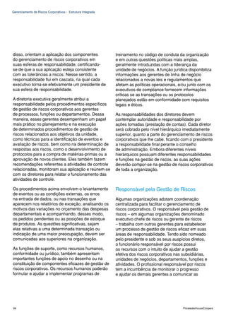 Gerenciamento de Riscos Corporativos - Estrutura Integrada




disso, orientam a aplicação dos componentes                  treinamento no código de conduta da organização
do gerenciamento de riscos corporativos em                   e em outras questões políticas mais amplas,
suas esferas de responsabilidade, certificando-              geralmente introduzidas com a liderança da
se de que a sua aplicação esteja consistente                 unidade de negócios. A função jurídica disponibiliza
com as tolerâncias a riscos. Nesse sentido, a                informações aos gerentes de linha de negócio
responsabilidade flui em cascata, na qual cada               relacionados a novas leis e regulamentos que
executivo torna-se efetivamente um presidente de             afetam as políticas operacionais, e/ou junto com os
sua esfera de responsabilidade.                              executivos de compliance fornecem informações
                                                             críticas se as transações ou os protocolos
A diretoria executiva geralmente atribui a                   planejados estão em conformidade com requisitos
responsabilidade pelos procedimentos específicos             legais e éticos.
de gestão de riscos corporativos aos gerentes
de processos, funções ou departamentos. Dessa                As responsabilidades dos diretores devem
maneira, esses gerentes desempenham um papel                 contemplar autoridade e responsabilidade por
mais prático no planejamento e na execução                   ações tomadas (prestação de contas). Cada diretor
de determinados procedimentos de gestão de                   será cobrado pelo nível hierárquico imediatamente
riscos relacionados aos objetivos da unidade,                superior, quanto a parte do gerenciamento de riscos
como técnicas para a identificação de eventos e              corporativos que lhe cabe, ficando com o presidente
avaliação de riscos, bem como na determinação de             a responsabilidade final perante o conselho
respostas aos riscos, como o desenvolvimento de              de administração. Embora diferentes níveis
protocolos para a compra de matérias-primas ou a             hierárquicos possuam diferentes responsabilidades
aprovação de novos clientes. Eles também fazem               e funções na gestão de riscos, as suas ações
recomendações referentes a atividades de controle            deverão compor-se na gestão de riscos corporativos
relacionadas, monitoram sua aplicação e reúnem-se            de toda a organização.
com os diretores para relatar o funcionamento das
atividades de controle.

Os procedimentos acima envolvem o levantamento               Responsável pela Gestão de Riscos
de eventos ou as condições externas, os erros
na entrada de dados, ou nas transações que                   Algumas organizações adotam coordenação
aparecem nos relatórios de exceção, analisando os            centralizada para facilitar o gerenciamento de
motivos das variações no orçamento das despesas              riscos corporativos. O responsável pela gestão de
departamentais e acompanhando, desses modo,                  riscos – em algumas organizações denominado
os pedidos pendentes ou as posições de estoque               executivo chefe de riscos ou gerente de riscos
de produtos. As questões significativas, sejam               – trabalha com outros gerentes para estabelecer
elas relativas a uma determinada transação ou                um processo de gestão de riscos eficaz em suas
indicação de uma maior preocupação, devem ser                áreas de responsabilidade. Tendo sido nomeado
comunicadas aos superiores na organização.                   pelo presidente e sob os seus auspícios diretos,
                                                             o funcionário responsável por riscos possui
As funções de suporte, como recursos humanos,                os recursos com o intuito de ajudar a gestão
conformidade ou jurídico, também apresentam                  efetiva dos riscos corporativos nas subsidiárias,
importantes funções de apoio no desenho ou na                unidades de negócios, departamentos, funções e
constituição de componentes eficazes de gestão de            atividades. O profissional responsável por riscos
riscos corporativos. Os recursos humanos poderão             tem a incumbência de monitorar o progresso
formular e ajudar a implementar programas de                 e ajudar os demais gerentes a comunicar as




94                                                                                               PricewaterhouseCoopers
 