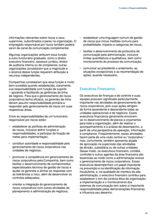 Funções e Responsabilidades




informações relevantes sobre riscos a seus           • estabelecer uma linguagem comum de gestão
superiores, subordinados e pares na organização. O     de riscos que inclua medidas comuns para
empregado responsável por riscos também poderá         probabilidade, impacto e categorias de riscos;
servir de canal de comunicação complementar.
                                                     • facilitar o desenvolvimento de protocolos de
Algumas organizações atribuem essa função              comunicação pela administração, inclusive
a outro funcionário graduado, como o diretor           limites quantitativos e qualitativos, bem como
executivo financeiro, assessor jurídico, diretor       monitoramento do processo de comunicação;
de auditoria interna ou de compliance; outras
organizações constataram que a magnitude e           • comunicar ao presidente o andamento, as
o alcance dessa função requerem atribuição e           situações excepcionais e as recomendação de
recursos independentes.                                ações, quando necessário.

Companhias constataram que essa função é muito
bem-sucedida quando estabelecida, claramente,
sua responsabilidade com função de suporte           Executivos Financeiros
– apoiando e facilitando as gerências de linha
de negócio. Para que o gerenciamento de riscos       Os executivos de finanças e de controle e suas
corporativos tenha eficácia, os gerentes de linha    equipes possuem significado particularmente
devem assumir responsabilidade primária e            importante nas atividades de gerenciamento de
responder pelo gerenciamento de riscos em suas       riscos corporativos, pois suas ações atingem
respectivas áreas.                                   de forma ascendente e descendente todas as
                                                     unidades operacionais e de negócios. Esses
Entre as responsabilidades de um funcionário         executivos financeiros geralmente envolvem-
responsável por riscos estão:                        se no desenvolvimento de planos e orçamentos
                                                     para toda a organização, além de realizar o
• estabelecer as políticas de administração          acompanhamento e a análise de desempenho, a
  de riscos, inclusive definir funções e             partir de uma perspectiva da operação, informação
  responsabilidades, e participar da fixação de      e compliance. Freqüentemente, essas atividades
  metas para implementação;                          fazem parte de uma visão central ou “corporativa,”
                                                     mas, comumente, também apresenta alçada
• constituir autoridade e responsabilidade pelo      de aprovação na supervisão das atividades
  gerenciamento de riscos corporativos nas           da divisão, subsidiária ou de outras unidades.
  unidades de negócios;                              Desse modo, os executivos financeiro, contábil,
                                                     controller e outros agentes da área financeira são
• promover a competência em gerenciamento de         essenciais ao modo como a administração exerce
  riscos corporativos pela Companhia, bem como       o gerenciamento de riscos corporativos. Esses
  facilitar o desenvolvimento de conhecimentos       executivos desempenham um papel importante
  especializados técnicos de gestão de riscos e      na prevenção e na identificação de informação
  ajudar os gerentes a alinhar as respostas com      fraudulenta, e, na qualidade de membro da alta
  as tolerâncias a risco, além de desenvolver os     administração, o executivo financeiro contribui para
  controles adequados;                               estabelecer o tom da conduta ética da organização;
                                                     a implementação e o monitoramento dos
• orientar a integração do gerenciamento de          sistemas de comunicação tem sobre si importante
  riscos corporativos com outras atividades de       responsabilidade pelas demonstrações financeiras
  planejamento e administração de negócios;          e influencia seu desenho.




                                                                                                            95
 