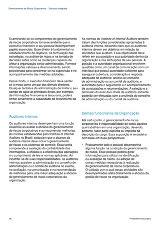 Gerenciamento de Riscos Corporativos - Estrutura Integrada




Examinando-se os componentes do gerenciamento                As normas do Institute of Internal Auditors também
de riscos corporativos torna-se evidente que o               tratam das funções consideradas apropriadas à
executivo financeiro e seu pessoal desempenham               auditoria interna, deixando claro que os auditores
papéis essenciais. Esse diretor é fundamental no             internos devem ser objetivos em relação às
estabelecimento de objetivos, na formulação das              atividades que auditam. Essa objetividade deve
estratégias, na análise de riscos e na tomada de             refletir em sua posição e sua autoridade dentro da
decisões sobre como as mudanças capazes de                   organização e nas atribuições de seu pessoal. A
afetar a organização serão administradas. Fornece            posição e a autoridade organizacional envolvem
informações valiosas e direcionamento, sendo                 questões como um canal de comunicação com um
posicionada para concentrar-se na supervisão e no            indivíduo que possui autoridade suficiente para
acompanhamento das medidas adotadas.                         assegurar cobertura, consideração e resposta
                                                             adequada de auditoria; acesso ao conselho
Desse modo, o executivo financeiro deve sentar-              de administração ou ao comitê de auditoria; e
se à mesa como um par dos demais diretores.                  autoridade para o seguimento e o acompanhamento
Qualquer tentativa da administração de limitar o seu         de constatações e recomendações. A seleção e a
campo de ação às principais áreas, por exemplo,              demissão do executivo-chefe de auditoria somente
de informações financeiras e tesouraria, poderá              poderão ser efetuadas com a anuência do conselho
limitar seriamente a capacidade de crescimento da            de administração ou do comitê de auditoria.
organização.


                                                             Demais funcionários da Organização
Auditores Internos
                                                             Até certo ponto, o gerenciamento de riscos
Os auditores internos desempenham uma função                 corporativos é responsabilidade de todos aqueles
essencial ao avaliar a eficácia do gerenciamento             que trabalham em uma organização, devendo,
de riscos corporativos e ao recomendar melhorias.            portanto, fazer parte explícita ou implícita da
As normas estabelecidas pelo Institute of Internal           descrição do cargo. Essa suposição é verdadeira
Auditors no Brasil: estipulam que o alcance da               com base em duas perspectivas:
auditoria interna deve incluir o gerenciamento
de riscos e os sistemas de controle. Essa tarefa             • Praticamente todo o pessoal desempenha
compreende a avaliação da confiabilidade das                   alguma função na condução do gerenciamento
informações, a eficácia e a eficiência das operações           de riscos. Esse pessoal poderá gerar
e o cumprimento de leis e normas aplicáveis. Ao                informações para utilizar na identificação
incumbir-se de suas responsabilidades, os auditores            ou avaliação de riscos, ou adoção de
internos assistem a administração e o conselho de              outras medidas necessárias à realização
administração ou o comitê de auditoria no exame,               do gerenciamento de riscos corporativos.
na avaliação, na comunicação e na recomendação                 O cuidado com o qual essas atividades são
de melhorias para uma maior adequação e eficácia               desempenhadas afeta diretamente a eficácia da
do gerenciamento de riscos corporativos da                     gestão de riscos na organização.
organização.




96                                                                                              PricewaterhouseCoopers
 