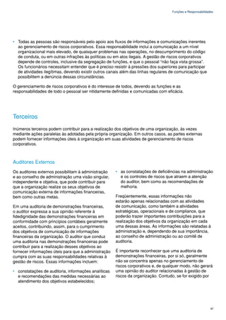 Funções e Responsabilidades




• Todas as pessoas são responsáveis pelo apoio aos fluxos de informações e comunicações inerentes
  ao gerenciamento de riscos corporativos. Essa responsabilidade inclui a comunicação a um nível
  organizacional mais elevado, de quaisquer problemas nas operações, no descumprimento do código
  de conduta, ou em outras infrações às políticas ou em atos ilegais. A gestão de riscos corporativos
  depende de controles, inclusive da segregação de funções, e que o pessoal “não faça vista grossa”.
  Os funcionários necessitam entender que é preciso resistir à pressões dos superiores para participar
  de atividades ilegítimas, devendo existir outros canais além das linhas regulares de comunicação que
  possibilitem a denúncia dessas circunstâncias.

O gerenciamento de riscos corporativos é do interesse de todos, devendo as funções e as
responsabilidades de todo o pessoal ser nitidamente definidas e comunicadas com eficácia.




Terceiros
Inúmeros terceiros podem contribuir para a realização dos objetivos de uma organização, às vezes
mediante ações paralelas às adotadas pela própria organização. Em outros casos, as partes externas
podem fornecer informações úteis à organização em suas atividades de gerenciamento de riscos
corporativos.



Auditores Externos
Os auditores externos possibilitam à administração    • as constatações de deficiências na administração
e ao conselho de administração uma visão singular,      e os controles de riscos que atraem a atenção
independente e objetiva, que pode contribuir para       do auditor, bem como as recomendações de
que a organização realize os seus objetivos de          melhoria.
comunicação externa de informações financeiras,
bem como outras metas.                                Freqüentemente, essas informações não
                                                      estarão apenas relacionadas com as atividades
Em uma auditoria de demonstrações financeiras,        de comunicação, como também a atividades
o auditor expressa a sua opinião referente à          estratégicas, operacionais e de compliance, que
fidedignidade das demonstrações financeiras em        poderão trazer importantes contribuições para a
conformidade com princípios contábeis geralmente      realização dos objetivos da organização em cada
aceitos, contribuindo, assim, para o cumprimento      uma dessas áreas. As informações são relatadas à
dos objetivos de comunicação de informações           administração e, dependendo de sua importância,
financeiras da organização. O auditor que conduz      ao conselho de administração ou ao comitê de
uma auditoria nas demonstrações financeiras pode      auditoria.
contribuir para a realização desses objetivos ao
fornecer informações úteis para que a administração   É importante reconhecer que uma auditoria de
cumpra com as suas responsabilidades relativas à      demonstrações financeiras, por si só, geralmente
gestão de riscos. Essas informações incluem:          não se concentra apenas no gerenciamento de
                                                      riscos corporativos e, de qualquer modo, não gerará
• constatações de auditoria, informações analíticas   uma opinião do auditor relacionadas à gestão de
  e recomendações das medidas necessárias ao          riscos da organização. Contudo, se for exigido por
  atendimento dos objetivos estabelecidos;




                                                                                                            97
 