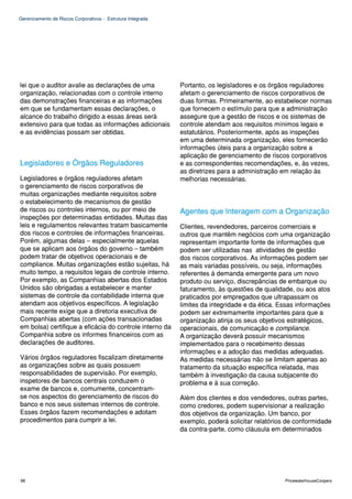 Gerenciamento de Riscos Corporativos - Estrutura Integrada




lei que o auditor avalie as declarações de uma               Portanto, os legisladores e os órgãos reguladores
organização, relacionadas com o controle interno             afetam o gerenciamento de riscos corporativos de
das demonstrações financeiras e as informações               duas formas. Primeiramente, ao estabelecer normas
em que se fundamentam essas declarações, o                   que fornecem o estímulo para que a administração
alcance do trabalho dirigido a essas áreas será              assegure que a gestão de riscos e os sistemas de
extensivo para que todas as informações adicionais           controle atendam aos requisitos mínimos legais e
e as evidências possam ser obtidas.                          estatutários. Posteriormente, após as inspeções
                                                             em uma determinada organização, eles fornecerão
                                                             informações úteis para a organização sobre a
                                                             aplicação de gerenciamento de riscos corporativos
Legisladores e Órgãos Reguladores                            e as correspondentes recomendações, e, às vezes,
                                                             as diretrizes para a administração em relação às
Legisladores e órgãos reguladores afetam                     melhorias necessárias.
o gerenciamento de riscos corporativos de
muitas organizações mediante requisitos sobre
o estabelecimento de mecanismos de gestão
de riscos ou controles internos, ou por meio de              Agentes que Interagem com a Organização
inspeções por determinadas entidades. Muitas das
leis e regulamentos relevantes tratam basicamente            Clientes, revendedores, parceiros comerciais e
dos riscos e controles de informações financeiras.           outros que mantêm negócios com uma organização
Porém, algumas delas – especialmente aquelas                 representam importante fonte de informações que
que se aplicam aos órgãos do governo – também                podem ser utilizadas nas atividades de gestão
podem tratar de objetivos operacionais e de                  dos riscos corporativos. As informações podem ser
compliance. Muitas organizações estão sujeitas, há           as mais variadas possíveis, ou seja, informações
muito tempo, a requisitos legais de controle interno.        referentes à demanda emergente para um novo
Por exemplo, as Companhias abertas dos Estados               produto ou serviço, discrepâncias de embarque ou
Unidos são obrigadas a estabelecer e manter                  faturamento, às questões de qualidade, ou aos atos
sistemas de controle da contabilidade interna que            praticados por empregados que ultrapassam os
atendam aos objetivos específicos. A legislação              limites da integridade e da ética. Essas informações
mais recente exige que a diretoria executiva de              podem ser extremamente importantes para que a
Companhias abertas (com ações transacionadas                 organização atinja os seus objetivos estratégicos,
em bolsa) certifique a eficácia do controle interno da       operacionais, de comunicação e compliance.
Companhia sobre os informes financeiros com as               A organização deverá possuir mecanismos
declarações de auditores.                                    implementados para o recebimento dessas
                                                             informações e a adoção das medidas adequadas.
Vários órgãos reguladores fiscalizam diretamente             As medidas necessárias não se limitam apenas ao
as organizações sobre as quais possuem                       tratamento da situação específica relatada, mas
responsabilidades de supervisão. Por exemplo,                também à investigação da causa subjacente do
inspetores de bancos centrais conduzem o                     problema e à sua correção.
exame de bancos e, comumente, concentram-
se nos aspectos do gerenciamento de riscos do                Além dos clientes e dos vendedores, outras partes,
banco e nos seus sistemas internos de controle.              como credores, podem supervisionar a realização
Esses órgãos fazem recomendações e adotam                    dos objetivos da organização. Um banco, por
procedimentos para cumprir a lei.                            exemplo, poderá solicitar relatórios de conformidade
                                                             da contra-parte, como cláusula em determinados




98                                                                                               PricewaterhouseCoopers
 