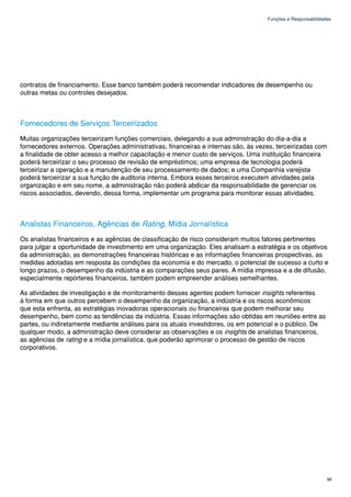 Funções e Responsabilidades




contratos de financiamento. Esse banco também poderá recomendar indicadores de desempenho ou
outras metas ou controles desejados.



Fornecedores de Serviços Terceirizados
Muitas organizações terceirizam funções comerciais, delegando a sua administração do dia-a-dia a
fornecedores externos. Operações administrativas, financeiras e internas são, às vezes, terceirizadas com
a finalidade de obter acesso a melhor capacitação e menor custo de serviços. Uma instituição financeira
poderá terceirizar o seu processo de revisão de empréstimos; uma empresa de tecnologia poderá
terceirizar a operação e a manutenção de seu processamento de dados; e uma Companhia varejista
poderá terceirizar a sua função de auditoria interna. Embora esses terceiros executem atividades pela
organização e em seu nome, a administração não poderá abdicar da responsabilidade de gerenciar os
riscos associados, devendo, dessa forma, implementar um programa para monitorar essas atividades.



Analistas Financeiros, Agências de Rating, Mídia Jornalística
Os analistas financeiros e as agências de classificação de risco consideram muitos fatores pertinentes
para julgar a oportunidade de investimento em uma organização. Eles analisam a estratégia e os objetivos
da administração, as demonstrações financeiras históricas e as informações financeiras prospectivas, as
medidas adotadas em resposta às condições da economia e do mercado, o potencial de sucesso a curto e
longo prazos, o desempenho da indústria e as comparações seus pares. A mídia impressa e a de difusão,
especialmente repórteres financeiros, também podem empreender análises semelhantes.

As atividades de investigação e de monitoramento desses agentes podem fornecer insights referentes
à forma em que outros percebem o desempenho da organização, a indústria e os riscos econômicos
que esta enfrenta, as estratégias inovadoras operacionais ou financeiras que podem melhorar seu
desempenho, bem como as tendências da indústria. Essas informações são obtidas em reuniões entre as
partes, ou indiretamente mediante análises para os atuais investidores, os em potencial e o público. De
qualquer modo, a administração deve considerar as observações e os insights de analistas financeiros,
as agências de rating e a mídia jornalística, que poderão aprimorar o processo de gestão de riscos
corporativos.




                                                                                                             99
 