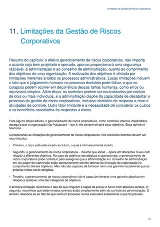 Limitações da Gestão de Riscos Corporativos




11. Limitações da Gestão de Riscos
    Corporativos

Resumo do capítulo: o efetivo gerenciamento de riscos corporativos, não importa
o quanto seja bem projetado e operado, apenas proporcionará uma segurança
razoável, à administração e ao conselho de administração, quanto ao cumprimento
dos objetivos de uma organização. A realização dos objetivos é afetada por
limitações inerentes a todos os processos administrativos. Essas limitações incluem
o fato que o julgamento humano no processo decisório pode falhar, e que os
colapsos podem ocorrer em decorrência dessas falhas humanas, como erros ou
equívocos simples. Além disso, os controles podem ser neutralizados por conluio
de dois ou mais indivíduos, e a administração dispõe da capacidade de desabilitar o
processo de gestão de riscos corporativos, inclusive decisões de resposta a risco e
atividades de controle. Outro fator limitante é a necessidade de considerar os custos
e os benefícios associados às respostas a riscos.

Para alguns observadores, o gerenciamento de riscos corporativos, como controles internos implantados,
assegura que a organização não fracassará – isto é, ela sempre atingirá seus objetivos. Essa opinião é
falaciosa.

Considerando as limitações do gerenciamento de riscos corporativos, três conceitos distintos devem ser
reconhecidos:

• Primeiro, o risco está relacionado ao futuro, o qual é intrinsecamente incerto.

• Segundo, o gerenciamento de riscos corporativos – mesmo que eficaz – opera em diferentes níveis com
  relação a diferentes objetivos. No caso de objetivos estratégicos e operacionais, o gerenciamento de
  riscos corporativos pode contribuir para assegurar que a administração e o conselho de administração
  em seu papel de supervisão estão oportunamente cientes apenas da evolução da organização no
  cumprimento desses objetivos. Mas não são capazes de fornecer nem uma garantia razoável de que as
  próprias metas serão atingidas.

• Terceiro, o gerenciamento de riscos corporativos não é capaz de oferecer uma garantia absoluta em
  relação a qualquer uma das categorias de objetivos.

A primeira limitação reconhece o fato de que ninguém é capaz de prever o futuro com absoluta certeza. O
segundo, reconhece que determinados eventos estão simplesmente além do controle da administração. O
terceiro relaciona-se ao fato de que nenhum processo nunca executará exatamente o que foi previsto.




                                                                                                                   101
 