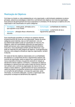 Sumário Executivo




Realização de Objetivos
Com base na missão ou visão estabelecida por uma organização, a administração estabelece os planos
principais, seleciona as estratégias e determina o alinhamento dos objetivos nos níveis da organização.
Essa estrutura de gerenciamento de riscos corporativos é orientada a fim de alcançar os objetivos de uma
organização e são classificados em quatro categorias:

 • Estratégicos – metas gerais, alinhadas com o       • Comunicação – confiabilidade de relatórios.
   que suportem à sua missão.
                                                      • Conformidade – cumprimento de leis e
 • Operações – utilização eficaz e eficiente dos        regulamentos aplicáveis.
   recursos.


Essa classificação possibilita um enfoque nos aspectos distintos
do gerenciamento de riscos de uma organização. Apesar de essas
categorias serem distintas, elas se inter-relacionam, uma vez
que determinado objetivo pode ser classificado em mais de uma
categoria, tratam de necessidades diferentes da organização e
podem permanecer sob a responsabilidade direta de diferentes
executivos. Essa classificação também permite diferenciar o que
pode ser esperado de cada categoria de objetivos. A salvaguarda dos
recursos, outra categoria utilizada por algumas organizações, também
é descrita.

Em razão do fato dos objetivos relacionados com a confiabilidade
de relatórios e o cumprimento de leis e regulamentos estarem sob
controle da organização, pode-se esperar que o gerenciamento de
riscos corporativos forneça uma garantia razoável em relação ao
atendimento desses objetivos. Entretanto, a realização de objetivos
estratégicos e operacionais está sujeita à ação de eventos externos
nem sempre sob o controle da organização; da mesma forma, em
relação a esses objetivos, o gerenciamento de riscos corporativos é
capaz de propiciar uma garantia razoável que a diretoria executiva
e o conselho de administração, na função de supervisão, serão
informados, no momento adequado, o quanto a organização está
avançando na direção do atendimento dos objetivos.




                                                                                                            5
 