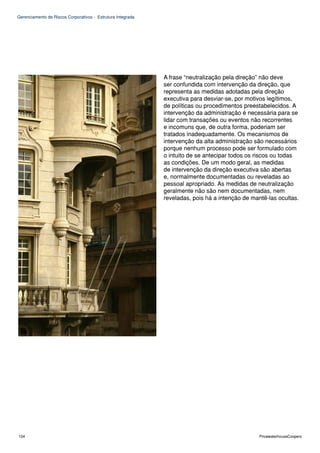 Gerenciamento de Riscos Corporativos - Estrutura Integrada




                                                             A frase “neutralização pela direção” não deve
                                                             ser confundida com intervenção da direção, que
                                                             representa as medidas adotadas pela direção
                                                             executiva para desviar-se, por motivos legítimos,
                                                             de políticas ou procedimentos preestabelecidos. A
                                                             intervenção da administração é necessária para se
                                                             lidar com transações ou eventos não recorrentes
                                                             e incomuns que, de outra forma, poderiam ser
                                                             tratados inadequadamente. Os mecanismos de
                                                             intervenção da alta administração são necessários
                                                             porque nenhum processo pode ser formulado com
                                                             o intuito de se antecipar todos os riscos ou todas
                                                             as condições. De um modo geral, as medidas
                                                             de intervenção da direção executiva são abertas
                                                             e, normalmente documentadas ou reveladas ao
                                                             pessoal apropriado. As medidas de neutralização
                                                             geralmente não são nem documentadas, nem
                                                             reveladas, pois há a intenção de mantê-las ocultas.




104                                                                                              PricewaterhouseCoopers
 