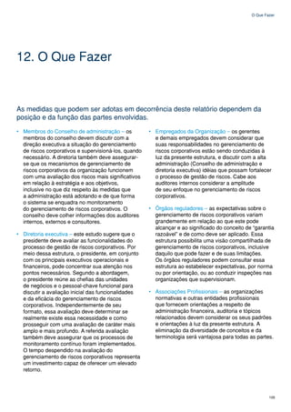O Que Fazer




12. O Que Fazer


As medidas que podem ser adotas em decorrência deste relatório dependem da
posição e da função das partes envolvidas.

• Membros do Conselho de administração – os           • Empregados da Organização – os gerentes
  membros do conselho devem discutir com a              e demais empregados devem considerar que
  direção executiva a situação do gerenciamento         suas responsabilidades no gerenciamento de
  de riscos corporativos e supervisioná-los, quando     riscos corporativos estão sendo conduzidas à
  necessário. A diretoria também deve assegurar-        luz da presente estrutura, e discutir com a alta
  se que os mecanismos de gerenciamento de              administração (Conselho de administração e
  riscos corporativos da organização funcionem          diretoria executiva) idéias que possam fortalecer
  com uma avaliação dos riscos mais significativos      o processo de gestão de riscos. Cabe aos
  em relação à estratégia e aos objetivos,              auditores internos considerar a amplitude
  inclusive no que diz respeito às medidas que          de seu enfoque no gerenciamento de riscos
  a administração está adotando e de que forma          corporativos.
  o sistema se enquadra no monitoramento
  do gerenciamento de riscos corporativos. O          • Órgãos reguladores – as expectativas sobre o
  conselho deve colher informações dos auditores        gerenciamento de riscos corporativos variam
  internos, externos e consultores.                     grandemente em relação ao que este pode
                                                        alcançar e ao significado do conceito de “garantia
• Diretoria executiva – este estudo sugere que o        razoável” e de como deve ser aplicado. Essa
  presidente deve avaliar as funcionalidades do         estrutura possibilita uma visão compartilhada de
  processo de gestão de riscos corporativos. Por        gerenciamento de riscos corporativos, inclusive
  meio dessa estrutura, o presidente, em conjunto       daquilo que pode fazer e de suas limitações.
  com os principais executivos operacionais e           Os órgãos reguladores podem consultar essa
  financeiros, pode concentrar sua atenção nos          estrutura ao estabelecer expectativas, por norma
  pontos necessários. Segundo a abordagem,              ou por orientação, ou ao conduzir inspeções nas
  o presidente reúne as chefias das unidades            organizações que supervisionam.
  de negócios e o pessoal-chave funcional para
  discutir a avaliação inicial das funcionalidades    • Associações Profissionais – as organizações
  e da eficácia do gerenciamento de riscos              normativas e outras entidades profissionais
  corporativos. Independentemente de seu                que fornecem orientações a respeito de
  formato, essa avaliação deve determinar se            administração financeira, auditoria e tópicos
  realmente existe essa necessidade e como              relacionados devem considerar os seus padrões
  prosseguir com uma avaliação de caráter mais          e orientações à luz da presente estrutura. A
  amplo e mais profundo. A referida avaliação           eliminação da diversidade de conceitos e da
  também deve assegurar que os processos de             terminologia será vantajosa para todas as partes.
  monitoramento contínuo foram implementados.
  O tempo despendido na avaliação do
  gerenciamento de riscos corporativos representa
  um investimento capaz de oferecer um elevado
  retorno.




                                                                                                        105
 