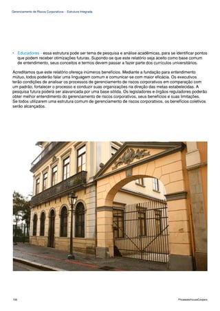 Gerenciamento de Riscos Corporativos - Estrutura Integrada




• Educadores - essa estrutura pode ser tema de pesquisa e análise acadêmicas, para se identificar pontos
  que podem receber otimizações futuras. Supondo-se que este relatório seja aceito como base comum
  de entendimento, seus conceitos e termos devem passar a fazer parte dos currículos universitários.

Acreditamos que este relatório ofereça inúmeros benefícios. Mediante a fundação para entendimento
mútuo, todos poderão falar uma linguagem comum e comunicar-se com maior eficácia. Os executivos
terão condições de analisar os processos de gerenciamento de riscos corporativos em comparação com
um padrão, fortalecer o processo e conduzir suas organizações na direção das metas estabelecidas. A
pesquisa futura poderá ser alavancada por uma base sólida. Os legisladores e órgãos reguladores poderão
obter melhor entendimento do gerenciamento de riscos corporativos, seus benefícios e suas limitações.
Se todos utilizarem uma estrutura comum de gerenciamento de riscos corporativos, os benefícios coletivos
serão alcançados.




106                                                                                     PricewaterhouseCoopers
 