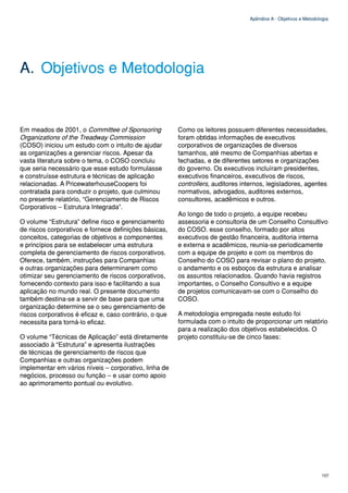 Apêndice A - Objetivos e Metodologia




A. Objetivos e Metodologia


Em meados de 2001, o Committee of Sponsoring            Como os leitores possuem diferentes necessidades,
Organizations of the Treadway Commission                foram obtidas informações de executivos
(COSO) iniciou um estudo com o intuito de ajudar        corporativos de organizações de diversos
as organizações a gerenciar riscos. Apesar da           tamanhos, até mesmo de Companhias abertas e
vasta literatura sobre o tema, o COSO concluiu          fechadas, e de diferentes setores e organizações
que seria necessário que esse estudo formulasse         do governo. Os executivos incluíram presidentes,
e construísse estrutura e técnicas de aplicação         executivos financeiros, executivos de riscos,
relacionadas. A PricewaterhouseCoopers foi              controllers, auditores internos, legisladores, agentes
contratada para conduzir o projeto, que culminou        normativos, advogados, auditores externos,
no presente relatório, “Gerenciamento de Riscos         consultores, acadêmicos e outros.
Corporativos – Estrutura Integrada”.
                                                        Ao longo de todo o projeto, a equipe recebeu
O volume “Estrutura” define risco e gerenciamento       assessoria e consultoria de um Conselho Consultivo
de riscos corporativos e fornece definições básicas,    do COSO. esse conselho, formado por altos
conceitos, categorias de objetivos e componentes        executivos de gestão financeira, auditoria interna
e princípios para se estabelecer uma estrutura          e externa e acadêmicos, reunia-se periodicamente
completa de gerenciamento de riscos corporativos.       com a equipe de projeto e com os membros do
Oferece, também, instruções para Companhias             Conselho do COSO para revisar o plano do projeto,
e outras organizações para determinarem como            o andamento e os esboços da estrutura e analisar
otimizar seu gerenciamento de riscos corporativos,      os assuntos relacionados. Quando havia registros
fornecendo contexto para isso e facilitando a sua       importantes, o Conselho Consultivo e a equipe
aplicação no mundo real. O presente documento           de projetos comunicavam-se com o Conselho do
também destina-se a servir de base para que uma         COSO.
organização determine se o seu gerenciamento de
riscos corporativos é eficaz e, caso contrário, o que   A metodologia empregada neste estudo foi
necessita para torná-lo eficaz.                         formulada com o intuito de proporcionar um relatório
                                                        para a realização dos objetivos estabelecidos. O
O volume “Técnicas de Aplicação” está diretamente       projeto constituiu-se de cinco fases:
associado à “Estrutura” e apresenta ilustrações
de técnicas de gerenciamento de riscos que
Companhias e outras organizações podem
implementar em vários níveis – corporativo, linha de
negócios, processo ou função – e usar como apoio
ao aprimoramento pontual ou evolutivo.




                                                                                                                  107
 