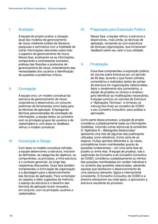 Gerenciamento de Riscos Corporativos - Estrutura Integrada




I.        Avaliação                                          IV.    Preparação para Exposição Pública
          A equipe de projeto avaliou a situação                    Nessa fase, a equipe refinou a estrutura e
          atual dos modelos de gerenciamento                        desenvolveu, mais ainda, as técnicas de
          de riscos mediante análise da literatura,                 aplicação, revisando-as com executivos
          pesquisas e seminários com a finalidade de                de diversas organizações, que forneceram
          colher informações relevantes sobre todo                  feedback sobre seu valor e sua utilidade.
          o espectro de gerenciamento de riscos.
          Nessa fase, analisaram-se as informações,
          comparando e contrastando conceitos,
          práticas das filosofias e protocolos de            V.     Finalização
          gerenciamento de riscos, entendimento das
          necessidades dos usuários e identificação                 Essa fase compreendeu a exposição pública
          de questões e problemas críticos.                         do volume sobre Estrutura por um período
                                                                    de 90 dias, durante o qual foram colhidos
                                                                    comentários e realizados testes de campo
                                                                    da estrutura em organizações selecionadas.
II.       Concepção                                                 Após o recebimento dos comentários, a
                                                                    equipe de projetos os revisou e analisou
          A equipe criou um modelo conceitual da                    para identificar as modificações necessárias.
          estrutura de gerenciamento de riscos                      A equipe concluiu os volumes de Estrutura
          corporativos e desenvolveu um conjunto                    e “Aplicações Técnicas”, e forneceu os
          preliminar de ferramentas como base para                  manuscritos finais ao conselho do COSO
          as técnicas de aplicação. Empregando                      e seu Conselho Consultivo, para análise e
          técnicas personalizadas de solicitação de                 aprovação.
          informações, a equipe testou os conceitos
          com os principais grupos de usuários e de          Como parte desse processo, a equipe de projeto
          stakeholders e, com base no feedback,              considerou cuidadosamente todas as informações
          refinou o modelo conceitual.                       recebidas, incluindo outras estruturas já existentes.
                                                             O “Apêndice D – Bibliografia Selecionada”
                                                             apresenta uma lista de algumas das publicações
                                                             utilizadas como referência. Como seria de se
III.      Construção e Design                                esperar, muitas opiniões diferentes e, às vezes,
                                                             contraditórias foram manifestadas quanto às
          Com base no modelo conceitual refinado,            questões fundamentais – em uma certa fase do
          a equipe desenvolveu a estrutura, inclusive        projeto ou entre elas. A equipe de projetos, sob a
          as definições, as categorias de objetivos, os      supervisão do Conselho e do Conselho Consultivo
          componentes, os princípios, a infra-estrutura      do COSO, considerou cuidadosamente os méritos
          e o contexto gerencial, ao longo das               das posições manifestadas em caráter individual e
          respectivas discussões. Essa fase também           no contexto das questões relacionadas, adotando
          compreendeu a formulação da organização            aquelas que facilitavam o desenvolvimento de
          e a abordagem para o desenvolvimento               uma estrutura relevante, lógica e internamente
          das técnicas de aplicação. Para contemplar         consistente. O Conselho Consultivo do COSO e a
          as reações e obter sugestões de melhoria,          diretoria ofereceram seu total apoio, e aprovaram a
          o esboço da estrutura e o desenho das              estrutura resultante do processo.
          técnicas de aplicação foram revisados,
          em conjunto, com os principais usuários e
          stakeholders.




108                                                                                               PricewaterhouseCoopers
 