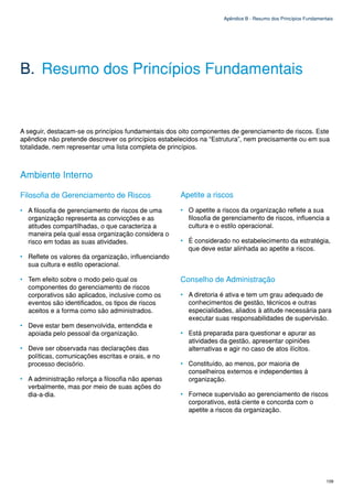 Apêndice B - Resumo dos Princípios Fundamentais




B. Resumo dos Princípios Fundamentais


A seguir, destacam-se os princípios fundamentais dos oito componentes de gerenciamento de riscos. Este
apêndice não pretende descrever os princípios estabelecidos na “Estrutura”, nem precisamente ou em sua
totalidade, nem representar uma lista completa de princípios.



Ambiente Interno

Filosofia de Gerenciamento de Riscos                 Apetite a riscos
• A filosofia de gerenciamento de riscos de uma      • O apetite a riscos da organização reflete a sua
  organização representa as convicções e as            filosofia de gerenciamento de riscos, influencia a
  atitudes compartilhadas, o que caracteriza a         cultura e o estilo operacional.
  maneira pela qual essa organização considera o
  risco em todas as suas atividades.                 • É considerado no estabelecimento da estratégia,
                                                       que deve estar alinhada ao apetite a riscos.
• Reflete os valores da organização, influenciando
  sua cultura e estilo operacional.

• Tem efeito sobre o modo pelo qual os               Conselho de Administração
  componentes do gerenciamento de riscos
  corporativos são aplicados, inclusive como os      • A diretoria é ativa e tem um grau adequado de
  eventos são identificados, os tipos de riscos        conhecimentos de gestão, técnicos e outras
  aceitos e a forma como são administrados.            especialidades, aliados à atitude necessária para
                                                       executar suas responsabilidades de supervisão.
• Deve estar bem desenvolvida, entendida e
  apoiada pelo pessoal da organização.               • Está preparada para questionar e apurar as
                                                       atividades da gestão, apresentar opiniões
• Deve ser observada nas declarações das               alternativas e agir no caso de atos ilícitos.
  políticas, comunicações escritas e orais, e no
  processo decisório.                                • Constituído, ao menos, por maioria de
                                                       conselheiros externos e independentes à
• A administração reforça a filosofia não apenas       organização.
  verbalmente, mas por meio de suas ações do
  dia-a-dia.                                         • Fornece supervisão ao gerenciamento de riscos
                                                       corporativos, está ciente e concorda com o
                                                       apetite a riscos da organização.




                                                                                                                109
 