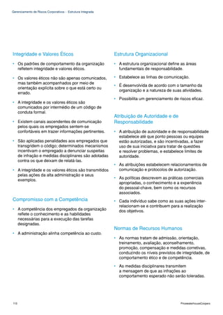 Gerenciamento de Riscos Corporativos - Estrutura Integrada




Integridade e Valores Éticos                                 Estrutura Organizacional
• Os padrões de comportamento da organização                 • A estrutura organizacional define as áreas
  refletem integridade e valores éticos.                       fundamentais de responsabilidade.

• Os valores éticos não são apenas comunicados,              • Estabelece as linhas de comunicação.
  mas também acompanhados por meio de
                                                             • É desenvolvida de acordo com o tamanho da
  orientação explícita sobre o que está certo ou
                                                               organização e a natureza de suas atividades.
  errado.
                                                             • Possibilita um gerenciamento de riscos eficaz.
• A integridade e os valores éticos são
  comunicados por intermédio de um código de
  conduta formal.
                                                             Atribuição de Autoridade e de
• Existem canais ascendentes de comunicação                  Responsabilidade
  pelos quais os empregados sentem-se
  confortáveis em trazer informações pertinentes.            • A atribuição de autoridade e de responsabilidade
                                                               estabelece até que ponto pessoas ou equipes
• São aplicadas penalidades aos empregados que                 estão autorizadas, e são incentivadas, a fazer
  transgridem o código; determinados mecanismos                uso de sua iniciativa para tratar de questões
  incentivam o empregado a denunciar suspeitas                 e resolver problemas, e estabelece limites de
  de infração e medidas disciplinares são adotadas             autoridade.
  contra os que deixam de relatá-las.
                                                             • As atribuições estabelecem relacionamentos de
• A integridade e os valores éticos são transmitidos           comunicação e protocolos de autorização.
  pelas ações da alta administração e seus
  exemplos.                                                  • As políticas descrevem as práticas comerciais
                                                               apropriadas, o conhecimento e a experiência
                                                               do pessoal-chave, bem como os recursos
                                                               associados.
Compromisso com a Competência                                • Cada indivíduo sabe como as suas ações inter-
                                                               relacionam-se e contribuem para a realização
• A competência dos empregados da organização                  dos objetivos.
  reflete o conhecimento e as habilidades
  necessárias para a execução das tarefas
  designadas.
                                                             Normas de Recursos Humanos
• A administração alinha competência ao custo.
                                                             • As normas tratam de admissão, orientação,
                                                               treinamento, avaliação, aconselhamento,
                                                               promoção, compensação e medidas corretivas,
                                                               conduzindo os níveis previstos de integridade, de
                                                               comportamento ético e de competência.

                                                             • As medidas disciplinares transmitem
                                                               a mensagem de que as infrações ao
                                                               comportamento esperado não serão toleradas.




110                                                                                             PricewaterhouseCoopers
 