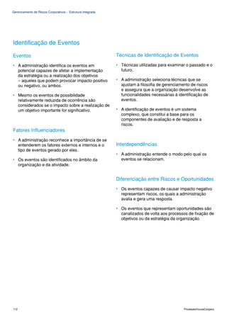 Gerenciamento de Riscos Corporativos - Estrutura Integrada




Identificação de Eventos

Eventos                                                      Técnicas de Identificação de Eventos

• A administração identifica os eventos em                   • Técnicas utilizadas para examinar o passado e o
  potencial capazes de afetar a implementação                  futuro.
  da estratégia ou a realização dos objetivos
  – aqueles que podem provocar impacto positivo              • A administração seleciona técnicas que se
  ou negativo, ou ambos.                                       ajustam à filosofia de gerenciamento de riscos
                                                               e assegura que a organização desenvolve as
• Mesmo os eventos de possibilidade                            funcionalidades necessárias à identificação de
  relativamente reduzida de ocorrência são                     eventos.
  considerados se o impacto sobre a realização de
  um objetivo importante for significativo.                  • A identificação de eventos é um sistema
                                                               complexo, que constitui a base para os
                                                               componentes de avaliação e de resposta a
                                                               riscos.
Fatores Influenciadores
• A administração reconhece a importância de se
  entenderem os fatores externos e internos e o              Interdependências
  tipo de eventos gerado por eles.
                                                             • A administração entende o modo pelo qual os
• Os eventos são identificados no âmbito da                    eventos se relacionam.
  organização e da atividade.


                                                             Diferenciação entre Riscos e Oportunidades
                                                             • Os eventos capazes de causar impacto negativo
                                                               representam riscos, os quais a administração
                                                               avalia e gera uma resposta.

                                                             • Os eventos que representam oportunidades são
                                                               canalizados de volta aos processos de fixação de
                                                               objetivos ou da estratégia da organização.




112                                                                                             PricewaterhouseCoopers
 
