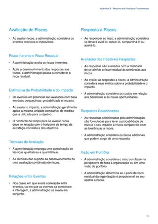 Apêndice B - Resumo dos Princípios Fundamentais




Avaliação de Riscos                                  Resposta a Riscos
• Ao avaliar riscos, a administração considera os    • Ao responder ao risco, a administração considera
  eventos previstos e imprevistos.                     se deverá evitá-lo, reduzi-lo, compartilhá-lo ou
                                                       aceitá-lo.


Risco Inerente e Risco Residual
                                                     Avaliação das Possíveis Respostas
• A administração avalia os riscos inerentes.
                                                     • As respostas são avaliadas com a finalidade
• Após o desenvolvimento das respostas aos             de se alinhar o risco residual às tolerâncias aos
  riscos, a administração passa a considerar o         riscos.
  risco residual.
                                                     • Ao avaliar as respostas a riscos, a administração
                                                       considera seus efeitos sobre a probabilidade e o
                                                       impacto.
Estimativa da Probabilidade e do Impacto
                                                     • A administração considera os custos em relação
• Os eventos em potencial são avaliados com base       aos benefícios e às novas oportunidades.
  em duas perspectivas: probabilidade e impacto.

• Ao avaliar o impacto, a administração geralmente
  aplica a mesma unidade compatível de medida        Respostas Selecionadas
  que a utilizada para o objetivo.
                                                     • As respostas selecionadas pela administração
• O horizonte de tempo para se avaliar riscos          são formuladas para levar a probabilidade de
  deve ter relação com o horizonte de tempo da         risco e o seu impacto a níveis compatíveis com
  estratégia correlata e dos objetivos.                as tolerâncias a riscos.

                                                     • A administração considera os riscos adicionais
                                                       que podem surgir de uma resposta.
Técnicas de Avaliação
• A administração emprega uma combinação de
  técnicas qualitativas e quantitativas.             Visão em Portfólio
• As técnicas dão suporte ao desenvolvimento de      • A administração considera o risco com base na
  uma avaliação combinada de riscos.                   perspectiva de toda a organização ou em uma
                                                       visão de portfólio.

                                                     • A administração determina se o perfil de risco
Relações entre Eventos                                 residual da organização é proporcional ao seu
                                                       apetite a riscos.
• Nos casos em que existe correlação entre
  eventos, ou em que os eventos se combinam
  e interagem, a administração os avalia em
  conjunto.




                                                                                                                113
 