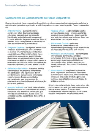 Gerenciamento de Riscos Corporativos - Estrutura Integrada




Componentes do Gerenciamento de Riscos Corporativos
O gerenciamento de riscos corporativos é constituído de oito componentes inter-relacionados, pela qual a
administração gerência a organização, e estão integrados com o processo de gestão. Esses componentes
são:
• Ambiente Interno – o ambiente interno                      • Resposta a Risco – a administração escolhe
  compreende o tom de uma organização                          as respostas aos riscos - evitando, aceitando,
  e fornece a base pela qual os riscos são                     reduzindo ou compartilhando - desenvolvendo
  identificados e abordados pelo seu pessoal,                  uma série de medidas para alinhar os riscos com
  inclusive a filosofia de gerenciamento de riscos, o          a tolerância e com o apetite a risco.
  apetite a risco, a integridade e os valores éticos,
  além do ambiente em que estes estão.                       • Atividades de Controle – políticas e
                                                               procedimentos são estabelecidos e
• Fixação de Objetivos – os objetivos devem existir            implementados para assegurar que as respostas
  antes que a administração possa identificar                  aos riscos sejam executadas com eficácia.
  os eventos em potencial que poderão afetar
  a sua realização. O gerenciamento de riscos                • Informações e Comunicações – as informações
  corporativos assegura que a administração                    relevantes são identificadas, colhidas e
  disponha de um processo implementado para                    comunicadas de forma e no prazo que permitam
  estabelecer os objetivos que propiciem suporte e             que cumpram suas responsabilidades. A
  estejam alinhados com a missão da organização                comunicação eficaz também ocorre em um
  e sejam compatíveis com o seu apetite a riscos.              sentido mais amplo, fluindo em todos níveis da
                                                               organização.
• Identificação de Eventos – os eventos internos
  e externos que influenciam o cumprimento                   • Monitoramento – a integridade da gestão de
  dos objetivos de uma organização devem                       riscos corporativos é monitorada e são feitas
  ser identificados e classificados entre riscos               as modificações necessárias. O monitoramento
  e oportunidades. Essas oportunidades                         é realizado através de atividades gerenciais
  são canalizadas para os processos de                         contínuas ou avaliações independentes ou de
  estabelecimento de estratégias da administração              ambas as formas.
  ou de seus objetivos.
                                                             A rigor, o gerenciamento de riscos corporativos não
• Avaliação de Riscos – os riscos são analisados,            é um processo em série pelo qual um componente
  considerando-se a sua probabilidade e o impacto            afeta apenas o próximo. É um processo
  como base para determinar o modo pelo qual                 multidirecional e interativo segundo o qual quase
  deverão ser administrados. Esses riscos são                todos os componentes influenciam os outros.
  avaliados quanto à sua condição de inerentes e
  residuais.




6                                                                                                PricewaterhouseCoopers
 