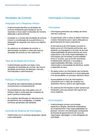 Gerenciamento de Riscos Corporativos - Estrutura Integrada




Atividades de Controle                                       Informação e Comunicação

Integração com a Resposta a Riscos
• A administração identifica as atividades de                Informações
  controle necessárias para assegurar que as
  respostas a riscos sejam conduzidas de maneira             • Informações pertinentes são obtidas de fontes
  adequada e oportunamente.                                    internas e externas.

• A seleção ou a revisão das atividades de controle          • A organização colhe e utiliza os dados históricos
  incluem a consideração de sua pertinência e a                e atuais necessários para o apoio adequado ao
  adequação às respostas aos riscos e ao objetivo              gerenciamento de riscos corporativos.
  correlato.
                                                             • A infra-estrutura de informações converte os
• Ao selecionar as atividades de controle, a                   dados puros em informações pertinentes, que
  administração considera o modo pelo qual as                  ajudarão os empregados a incumbir-se de suas
  atividades de controle se inter-relacionam.                  responsabilidades de gerenciamento de riscos
                                                               corporativos e de outras responsabilidades; as
                                                               informações são fornecidas na profundidade,
                                                               forma e no prazo, que as tornam acionáveis,
Tipos de Atividades de Controle                                imediatamente utilizáveis e vinculadas a
                                                               responsabilidades definidas, inclusive as
• A administração escolhe com base numa                        relacionadas à necessidade de identificar, avaliar
  variedade de atividades de controle, até mesmo               e responder ao risco.
  atividades preventivas, de detecção, manuais,
  informatizadas e administrativas.                          • Os dados-fonte e as informações são confiáveis
                                                               e fornecidos oportunamente e no local adequado,
                                                               a fim de possibilitar um processo decisório eficaz.

Políticas e Procedimentos                                    • A pontualidade do fluxo de informações é
                                                               consistente com o índice de mudança nos
• As políticas são implementadas ponderada,                    ambientes interno e externo da organização.
  conscienciosa e consistentemente.
                                                             • Os sistemas de informações mudam sempre que
• Os procedimentos são executados com um                       necessário, para que possam dar suporte aos
  enfoque nítido e continuado das condições às                 novos objetivos.
  quais a política é direcionada.

• As condições identificadas em decorrência do
  procedimento são investigadas, e medidas                   Comunicações
  corretivas apropriadas são adotadas.
                                                             • A administração fornece comunicação
                                                               específica e dirigida, abordando expectativas
                                                               do comportamento e das responsabilidades do
Controles de Sistemas de Informações                           pessoal, inclusive uma declaração transparente
                                                               da filosofia de gerenciamento de riscos da
• Implementam-se os controles apropriados: gerais              organização, abordagem, e clara delegação de
  e para aplicações.                                           autoridade.




114                                                                                              PricewaterhouseCoopers
 