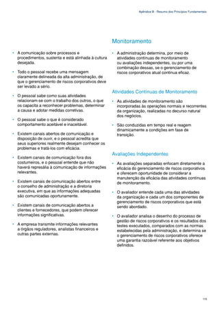 Apêndice B - Resumo dos Princípios Fundamentais




                                                      Monitoramento
• A comunicação sobre processos e                     • A administração determina, por meio de
  procedimentos, sustenta e está alinhada à cultura     atividades contínuas de monitoramento
  desejada.                                             ou avaliações independentes, ou por uma
                                                        combinação dessas, se o gerenciamento de
• Todo o pessoal recebe uma mensagem                    riscos corporativos atual continua eficaz.
  claramente delineada da alta administração, de
  que o gerenciamento de riscos corporativos deve
  ser levado a sério.
                                                      Atividades Contínuas de Monitoramento
• O pessoal sabe como suas atividades
  relacionam-se com o trabalho dos outros, o que      • As atividades de monitoramento são
  os capacita a reconhecer problemas, determinar        incorporadas às operações normais e recorrentes
  a causa e adotar medidas corretivas.                  da organização, realizadas no decurso natural
                                                        dos negócios.
• O pessoal sabe o que é considerado
  comportamento aceitável e inaceitável.              • São conduzidas em tempo real e reagem
                                                        dinamicamente a condições em fase de
• Existem canais abertos de comunicação e               transição.
  disposição de ouvir, e o pessoal acredita que
  seus superiores realmente desejam conhecer os
  problemas e tratá-los com eficácia.
                                                      Avaliações Independentes
• Existem canais de comunicação fora dos
  costumeiros, e o pessoal entende que não            • As avaliações separadas enfocam diretamente a
  haverá represália à comunicação de informações        eficácia do gerenciamento de riscos corporativos
  relevantes.                                           e oferecem oportunidade de considerar a
                                                        manutenção da eficácia das atividades contínuas
• Existem canais de comunicação abertos entre           de monitoramento.
  o conselho de administração e a diretoria
  executiva, em que as informações adequadas          • O avaliador entende cada uma das atividades
  são comunicadas oportunamente.                        da organização e cada um dos componentes de
                                                        gerenciamento de riscos corporativos que está
• Existem canais de comunicação abertos a               sendo abordado.
  clientes e fornecedores, que podem oferecer
  informações significativas.                         • O avaliador analisa o desenho do processo de
                                                        gestão de riscos corporativos e os resultados dos
• A empresa transmite informações relevantes            testes executados, comparados com as normas
  a órgãos reguladores, analistas financeiros e         estabelecidas pela administração, e determina se
  outras partes externas.                               o gerenciamento de riscos corporativos oferece
                                                        uma garantia razoável referente aos objetivos
                                                        definidos.




                                                                                                                115
 