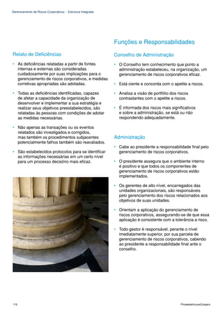 Gerenciamento de Riscos Corporativos - Estrutura Integrada




                                                             Funções e Responsabilidades
Relato de Deficiências                                       Conselho de Administração
• As deficiências relatadas a partir de fontes               • O Conselho tem conhecimento que ponto a
  internas e externas são consideradas                         administração estabeleceu, na organização, um
  cuidadosamente por suas implicações para o                   gerenciamento de riscos corporativos eficaz.
  gerenciamento de riscos corporativos, e medidas
  corretivas apropriadas são adotadas.                       • Está ciente e concorda com o apetite a riscos.

• Todas as deficiências identificadas, capazes               • Analisa a visão de portfólio dos riscos
  de afetar a capacidade da organização de                     contrastantes com o apetite a riscos.
  desenvolver e implementar a sua estratégia e
  realizar seus objetivos preestabelecidos, são              • É informada dos riscos mais significativos
  relatadas às pessoas com condições de adotar                 e sobre a administração, se está ou não
  as medidas necessárias.                                      respondendo adequadamente.

• Não apenas as transações ou os eventos
  relatados são investigados e corrigidos,
  mas também os procedimentos subjacentes                    Administração
  potencialmente falhos também são reavaliados.
                                                             • Cabe ao presidente a responsabilidade final pelo
• São estabelecidos protocolos para se identificar             gerenciamento de riscos corporativos.
  as informações necessárias em um certo nível
  para um processo decisório mais eficaz.                    • O presidente assegura que o ambiente interno
                                                               é positivo e que todos os componentes de
                                                               gerenciamento de riscos corporativos estão
                                                               implementados.

                                                             • Os gerentes de alto nível, encarregados das
                                                               unidades organizacionais, são responsáveis
                                                               pelo gerenciamento dos riscos relacionados aos
                                                               objetivos de suas unidades.

                                                             • Orientam a aplicação do gerenciamento de
                                                               riscos corporativos, assegurando-se de que essa
                                                               aplicação é consistente com a tolerância a risco.

                                                             • Todo gestor é responsável, perante o nível
                                                               imediatamente superior, por sua parcela de
                                                               gerenciamento de riscos corporativos, cabendo
                                                               ao presidente a responsabilidade final ante o
                                                               conselho.




116                                                                                              PricewaterhouseCoopers
 