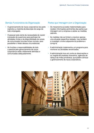 Apêndice B - Resumo dos Princípios Fundamentais




Demais Funcionários da Organização                     Partes que Interagem com a Organização
• O gerenciamento de riscos corporativos faz parte     • Os mecanismos já estão implementados para
  explícita ou implícita da descrição de cargo de        receber informações pertinentes das partes que
  todo empregado.                                        interagem com a empresa e adotar as medidas
                                                         cabíveis.
• O pessoal está ciente da necessidade de resistir
  à pressão de superiores para participar de           • As medidas não se limitam a resolver apenas
  atividades ilícitas e da disponibilidade de canais     uma situação específica relatada, mas também
  de comunicação fora das linhas normais, para           a investigar a fonte subjacente do problema e
  possibilitar o relato dessas circunstâncias.           corrigi-la.

• As funções e responsabilidades de todo               • A administração implementou um programa para
  o pessoal pelo gerenciamento de riscos                 monitorar as atividades terceirizadas.
  corporativos estão nitidamente definidas e
  comunicadas adequadamente.                           • A administração leva em conta as observações e
                                                         os insights de analistas financeiros, agências de
                                                         rating e da mídia jornalística, que podem otimizar
                                                         o gerenciamento de riscos corporativos.




                                                                                                                 117
 