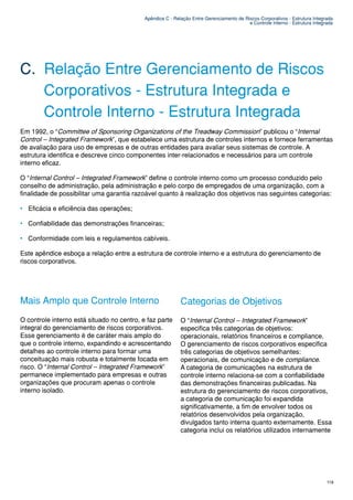 Apêndice C - Relação Entre Gerenciamento de Riscos Corporativos - Estrutura Integrada
                                                                                          e Controle Interno - Estrutura Integrada




C. Relação Entre Gerenciamento de Riscos
   Corporativos - Estrutura Integrada e
   Controle Interno - Estrutura Integrada
Em 1992, o “Committee of Sponsoring Organizations of the Treadway Commission” publicou o “Internal
Control – Integrated Framework”, que estabelece uma estrutura de controles internos e fornece ferramentas
de avaliação para uso de empresas e de outras entidades para avaliar seus sistemas de controle. A
estrutura identifica e descreve cinco componentes inter-relacionados e necessários para um controle
interno eficaz.

O “Internal Control – Integrated Framework” define o controle interno como um processo conduzido pelo
conselho de administração, pela administração e pelo corpo de empregados de uma organização, com a
finalidade de possibilitar uma garantia razoável quanto à realização dos objetivos nas seguintes categorias:

• Eficácia e eficiência das operações;

• Confiabilidade das demonstrações financeiras;

• Conformidade com leis e regulamentos cabíveis.

Este apêndice esboça a relação entre a estrutura de controle interno e a estrutura do gerenciamento de
riscos corporativos.




Mais Amplo que Controle Interno                             Categorias de Objetivos
O controle interno está situado no centro, e faz parte      O “Internal Control – Integrated Framework”
integral do gerenciamento de riscos corporativos.           especifica três categorias de objetivos:
Esse gerenciamento é de caráter mais amplo do               operacionais, relatórios financeiros e compliance.
que o controle interno, expandindo e acrescentando          O gerenciamento de riscos corporativos especifica
detalhes ao controle interno para formar uma                três categorias de objetivos semelhantes:
conceituação mais robusta e totalmente focada em            operacionais, de comunicação e de compliance.
risco. O “Internal Control – Integrated Framework”          A categoria de comunicações na estrutura de
permanece implementado para empresas e outras               controle interno relaciona-se com a confiabilidade
organizações que procuram apenas o controle                 das demonstrações financeiras publicadas. Na
interno isolado.                                            estrutura do gerenciamento de riscos corporativos,
                                                            a categoria de comunicação foi expandida
                                                            significativamente, a fim de envolver todos os
                                                            relatórios desenvolvidos pela organização,
                                                            divulgados tanto interna quanto externamente. Essa
                                                            categoria inclui os relatórios utilizados internamente




                                                                                                                               119
 