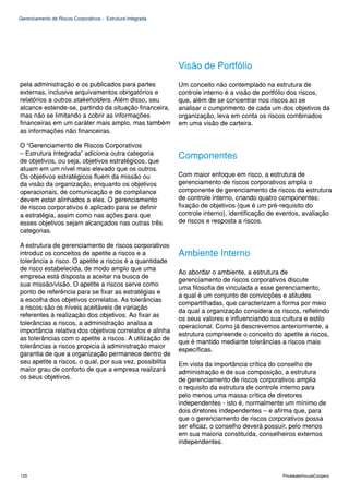 Gerenciamento de Riscos Corporativos - Estrutura Integrada




                                                             Visão de Portfólio
pela administração e os publicados para partes               Um conceito não contemplado na estrutura de
externas, inclusive arquivamentos obrigatórios e             controle interno é a visão de portfólio dos riscos,
relatórios a outros stakeholders. Além disso, seu            que, além de se concentrar nos riscos ao se
alcance estende-se, partindo da situação financeira,         analisar o cumprimento de cada um dos objetivos da
mas não se limitando a cobrir as informações                 organização, leva em conta os riscos combinados
financeiras em um caráter mais amplo, mas também             em uma visão de carteira.
as informações não financeiras.

O “Gerenciamento de Riscos Corporativos
– Estrutura Integrada” adiciona outra categoria              Componentes
de objetivos, ou seja, objetivos estratégicos, que
atuam em um nível mais elevado que os outros.
Os objetivos estratégicos fluem da missão ou                 Com maior enfoque em risco, a estrutura de
da visão da organização, enquanto os objetivos               gerenciamento de riscos corporativos amplia o
operacionais, de comunicação e de compliance                 componente de gerenciamento de riscos da estrutura
devem estar alinhados a eles. O gerenciamento                de controle interno, criando quatro componentes:
de riscos corporativos é aplicado para se definir            fixação de objetivos (que é um pré-requisito do
a estratégia, assim como nas ações para que                  controle interno), identificação de eventos, avaliação
esses objetivos sejam alcançados nas outras três             de riscos e resposta a riscos.
categorias.

A estrutura de gerenciamento de riscos corporativos
introduz os conceitos de apetite a riscos e a                Ambiente Interno
tolerância a risco. O apetite a riscos é a quantidade
de risco estabelecida, de modo amplo que uma
                                                             Ao abordar o ambiente, a estrutura de
empresa está disposta a aceitar na busca de
                                                             gerenciamento de riscos corporativos discute
sua missão/visão. O apetite a riscos serve como
                                                             uma filosofia de vinculada a esse gerenciamento,
ponto de referência para se fixar as estratégias e
                                                             a qual é um conjunto de convicções e atitudes
a escolha dos objetivos correlatos. As tolerâncias
                                                             compartilhadas, que caracterizam a forma por meio
a riscos são os níveis aceitáveis de variação
                                                             da qual a organização considera os riscos, refletindo
referentes à realização dos objetivos. Ao fixar as
                                                             os seus valores e influenciando sua cultura e estilo
tolerâncias a riscos, a administração analisa a
                                                             operacional. Como já descrevemos anteriormente, a
importância relativa dos objetivos correlatos e alinha
                                                             estrutura compreende o conceito do apetite a riscos,
as tolerâncias com o apetite a riscos. A utilização de
                                                             que é mantido mediante tolerâncias a riscos mais
tolerâncias a riscos propicia à administração maior
                                                             específicas.
garantia de que a organização permanece dentro de
seu apetite a riscos, o qual, por sua vez, possibilita       Em vista da importância crítica do conselho de
maior grau de conforto de que a empresa realizará            administração e de sua composição, a estrutura
os seus objetivos.                                           de gerenciamento de riscos corporativos amplia
                                                             o requisito da estrutura de controle interno para
                                                             pelo menos uma massa crítica de diretores
                                                             independentes - isto é, normalmente um mínimo de
                                                             dois diretores independentes – e afirma que, para
                                                             que o gerenciamento de riscos corporativos possa
                                                             ser eficaz, o conselho deverá possuir, pelo menos
                                                             em sua maioria constituída, conselheiros externos
                                                             independentes.




120                                                                                              PricewaterhouseCoopers
 