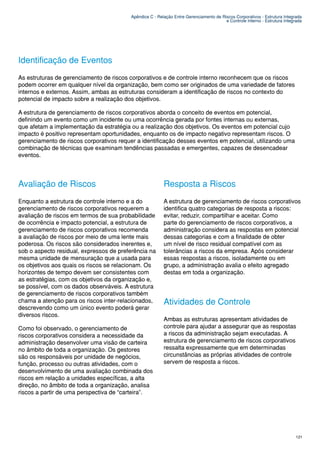 Apêndice C - Relação Entre Gerenciamento de Riscos Corporativos - Estrutura Integrada
                                                                                        e Controle Interno - Estrutura Integrada




Identificação de Eventos
As estruturas de gerenciamento de riscos corporativos e de controle interno reconhecem que os riscos
podem ocorrer em qualquer nível da organização, bem como ser originados de uma variedade de fatores
internos e externos. Assim, ambas as estruturas consideram a identificação de riscos no contexto do
potencial de impacto sobre a realização dos objetivos.

A estrutura de gerenciamento de riscos corporativos aborda o conceito de eventos em potencial,
definindo um evento como um incidente ou uma ocorrência gerada por fontes internas ou externas,
que afetam a implementação da estratégia ou a realização dos objetivos. Os eventos em potencial cujo
impacto é positivo representam oportunidades, enquanto os de impacto negativo representam riscos. O
gerenciamento de riscos corporativos requer a identificação desses eventos em potencial, utilizando uma
combinação de técnicas que examinam tendências passadas e emergentes, capazes de desencadear
eventos.




Avaliação de Riscos                                       Resposta a Riscos
Enquanto a estrutura de controle interno e a do           A estrutura de gerenciamento de riscos corporativos
gerenciamento de riscos corporativos requerem a           identifica quatro categorias de resposta a riscos:
avaliação de riscos em termos de sua probabilidade        evitar, reduzir, compartilhar e aceitar. Como
de ocorrência e impacto potencial, a estrutura de         parte do gerenciamento de riscos corporativos, a
gerenciamento de riscos corporativos recomenda            administração considera as respostas em potencial
a avaliação de riscos por meio de uma lente mais          dessas categorias e com a finalidade de obter
poderosa. Os riscos são considerados inerentes e,         um nível de risco residual compatível com as
sob o aspecto residual, expressos de preferência na       tolerâncias a riscos da empresa. Após considerar
mesma unidade de mensuração que a usada para              essas respostas a riscos, isoladamente ou em
os objetivos aos quais os riscos se relacionam. Os        grupo, a administração avalia o efeito agregado
horizontes de tempo devem ser consistentes com            destas em toda a organização.
as estratégias, com os objetivos da organização e,
se possível, com os dados observáveis. A estrutura
de gerenciamento de riscos corporativos também
chama a atenção para os riscos inter-relacionados,        Atividades de Controle
descrevendo como um único evento poderá gerar
diversos riscos.
                                                          Ambas as estruturas apresentam atividades de
Como foi observado, o gerenciamento de                    controle para ajudar a assegurar que as respostas
riscos corporativos considera a necessidade da            a riscos da administração sejam executadas. A
administração desenvolver uma visão de carteira           estrutura de gerenciamento de riscos corporativos
no âmbito de toda a organização. Os gestores              ressalta expressamente que em determinadas
são os responsáveis por unidade de negócios,              circunstâncias as próprias atividades de controle
função, processo ou outras atividades, com o              servem de resposta a riscos.
desenvolvimento de uma avaliação combinada dos
riscos em relação a unidades específicas, a alta
direção, no âmbito de toda a organização, analisa
riscos a partir de uma perspectiva de “carteira”.




                                                                                                                             121
 