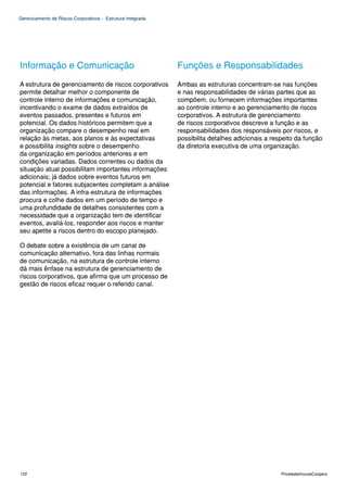 Gerenciamento de Riscos Corporativos - Estrutura Integrada




Informação e Comunicação                                     Funções e Responsabilidades
A estrutura de gerenciamento de riscos corporativos          Ambas as estruturas concentram-se nas funções
permite detalhar melhor o componente de                      e nas responsabilidades de várias partes que as
controle interno de informações e comunicação,               compõem, ou fornecem informações importantes
incentivando o exame de dados extraídos de                   ao controle interno e ao gerenciamento de riscos
eventos passados, presentes e futuros em                     corporativos. A estrutura de gerenciamento
potencial. Os dados históricos permitem que a                de riscos corporativos descreve a função e as
organização compare o desempenho real em                     responsabilidades dos responsáveis por riscos, e
relação às metas, aos planos e às expectativas               possibilita detalhes adicionais a respeito da função
e possibilita insights sobre o desempenho                    da diretoria executiva de uma organização.
da organização em períodos anteriores e em
condições variadas. Dados correntes ou dados da
situação atual possibilitam importantes informações
adicionais; já dados sobre eventos futuros em
potencial e fatores subjacentes completam a análise
das informações. A infra-estrutura de informações
procura e colhe dados em um período de tempo e
uma profundidade de detalhes consistentes com a
necessidade que a organização tem de identificar
eventos, avaliá-los, responder aos riscos e manter
seu apetite a riscos dentro do escopo planejado.

O debate sobre a existência de um canal de
comunicação alternativo, fora das linhas normais
de comunicação, na estrutura de controle interno
dá mais ênfase na estrutura de gerenciamento de
riscos corporativos, que afirma que um processo de
gestão de riscos eficaz requer o referido canal.




122                                                                                               PricewaterhouseCoopers
 